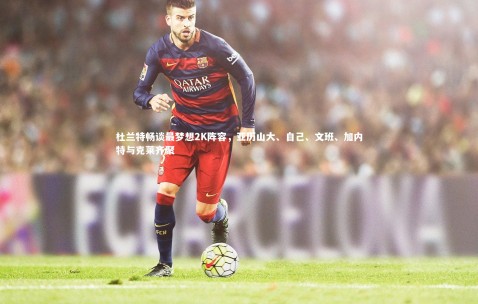 金年会官网-杜兰特畅谈最梦想2K阵容，亚历山大、自己、文班、加内特与克莱齐聚