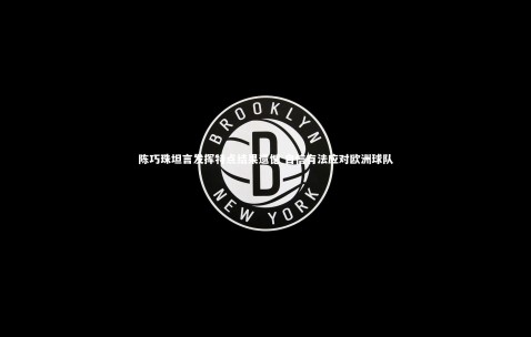 【金年会公司】陈巧珠坦言发挥特点结果遗憾 自信有法应对欧洲球队