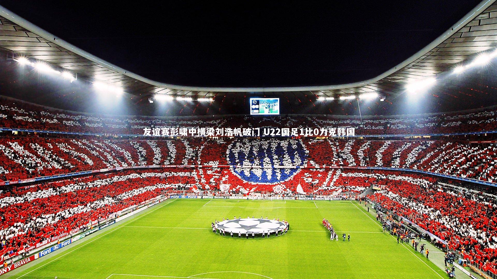 友谊赛彭啸中横梁刘浩帆破门 U22国足1比0力克韩国